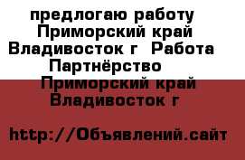 предлогаю работу - Приморский край, Владивосток г. Работа » Партнёрство   . Приморский край,Владивосток г.